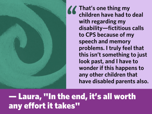 "That’s one thing my children have had to deal with regarding my disability—fictitious calls to CPS because of my speech and memory problems. I truly feel that this isn’t something to just look past, and I have to wonder if this happens to any other children that have disabled parents also." From Laura's blog post, "In the end, it's all worth any effort it takes"