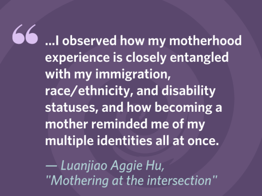 Quotation from Luanjiao Aggie Hu, "Mothering at the intersection": "...I observed how my motherhood experience is closely entangled with my immigration, race/ethnicity, and disability statuses, and how becoming a mother reminded me of my multiple identities all at once."