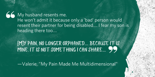 "My husband resents me. He won’t admit it because only a 'bad' person would resent their partner for being disabled.... I fear my son is heading there too.... [M]y pain, no longer orphaned.... Because it is mine. It is not something I can share...." Quote from Valerie, "My Pain Made Me Multidimensional"