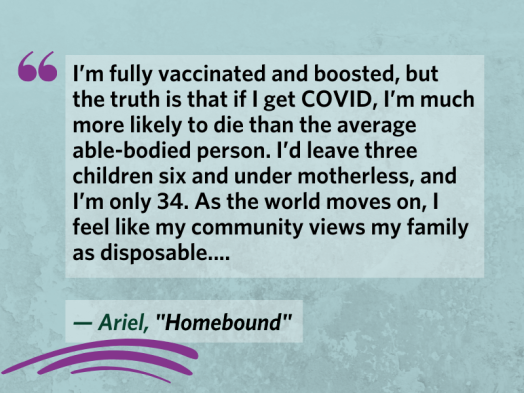 "I’m fully vaccinated and boosted, but the truth is that if I get COVID, I’m much more likely to die than the average able-bodied person. I’d leave three children six and under motherless, and I’m only 34. As the world moves on, I feel like my community views my family as disposable...." From Ariel's blog post, "Homebound"