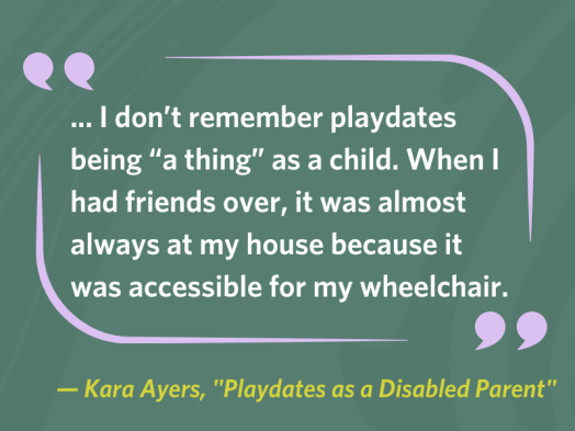Quotation from Kara Ayers, "Playdates as a Disabled Parent": "... I don’t remember playdates being 'a thing' as a child. When I had friends over, it was almost always at my house because it was accessible for my wheelchair."